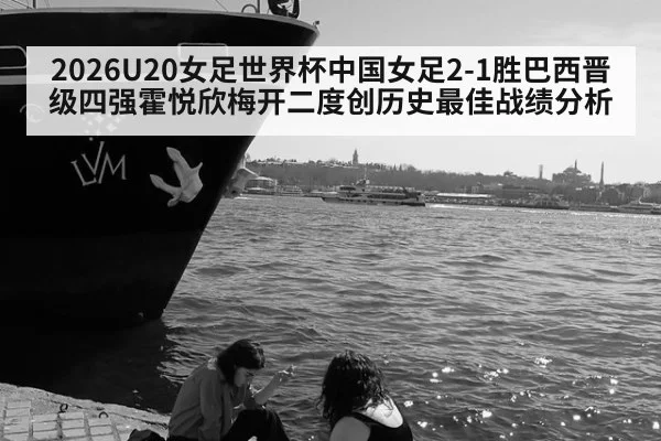 2026U20女足世界杯中国女足2-1胜巴西晋级四强霍悦欣梅开二度创历史最佳战绩分析