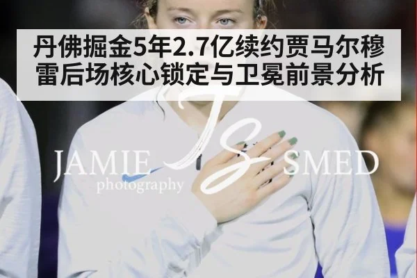 丹佛掘金5年2.7亿续约贾马尔穆雷后场核心锁定与卫冕前景分析