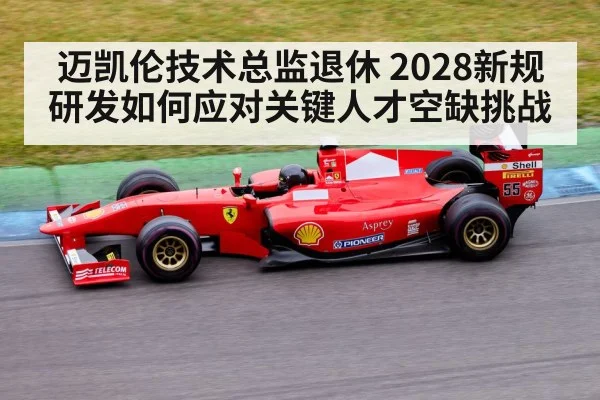 迈凯伦技术总监退休 2028新规研发如何应对关键人才空缺挑战